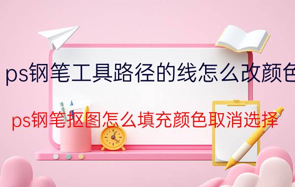 ps钢笔工具路径的线怎么改颜色 ps钢笔抠图怎么填充颜色取消选择？